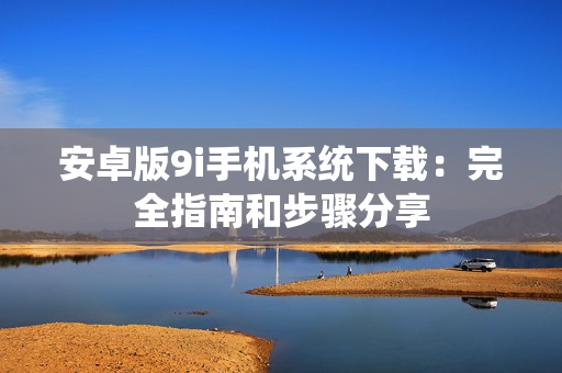 安卓版9i手機系統(tǒng)下載：完全指南和步驟分享