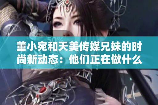 董小宛和天美傳媒兄妹的時尚新動態(tài)：他們正在做什么？