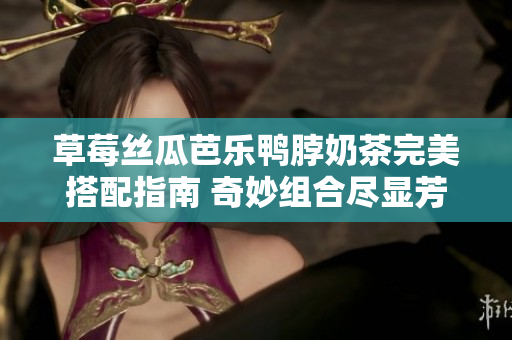 草莓絲瓜芭樂鴨脖奶茶完美搭配指南 奇妙組合盡顯芳香滋味