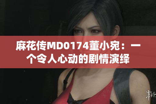 麻花傳MD0174董小宛：一個令人心動的劇情演繹