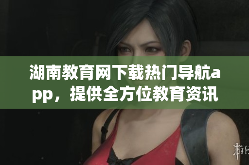 湖南教育網(wǎng)下載熱門導(dǎo)航app，提供全方位教育資訊服務(wù)