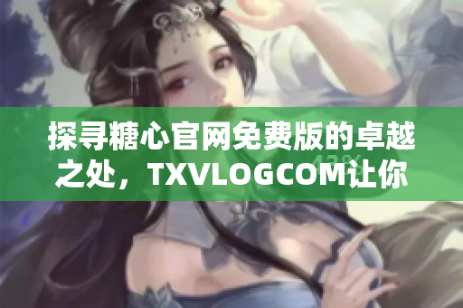 探尋糖心官網(wǎng)免費版的卓越之處，TXVLOGCOM讓你大飽眼福！