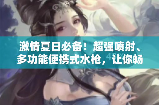 激情夏日必備！超強噴射、多功能便攜式水槍，讓你暢快玩水