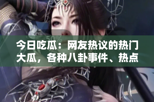 今日吃瓜：網(wǎng)友熱議的熱門大瓜，各種八卦事件、熱點話題盡收眼底