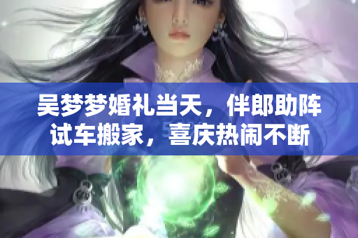 吳夢夢婚禮當天，伴郎助陣試車搬家，喜慶熱鬧不斷