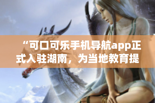 “可口可樂手機(jī)導(dǎo)航app正式入駐湖南，為當(dāng)?shù)亟逃峁┍憬莘?wù)！”