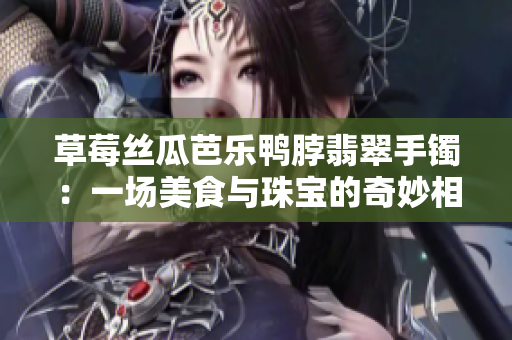 草莓絲瓜芭樂鴨脖翡翠手鐲：一場美食與珠寶的奇妙相遇