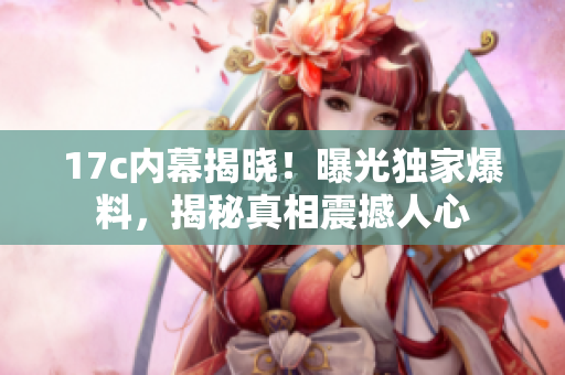 17c內(nèi)幕揭曉！曝光獨(dú)家爆料，揭秘真相震撼人心