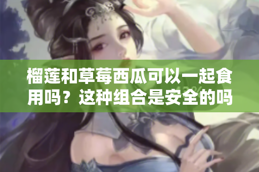 榴蓮和草莓西瓜可以一起食用嗎？這種組合是安全的嗎？