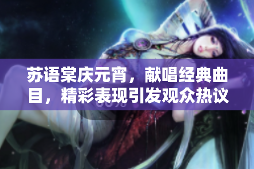 蘇語棠慶元宵，獻唱經(jīng)典曲目，精彩表現(xiàn)引發(fā)觀眾熱議