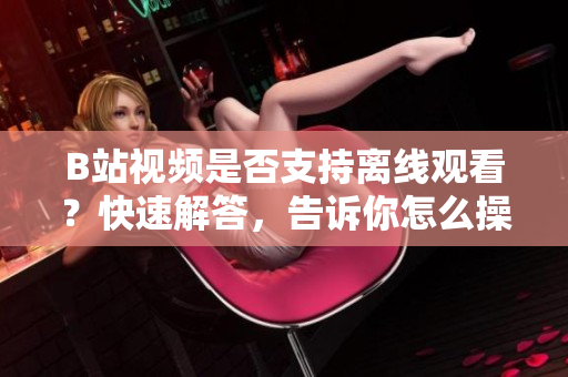 B站視頻是否支持離線觀看？快速解答，告訴你怎么操作