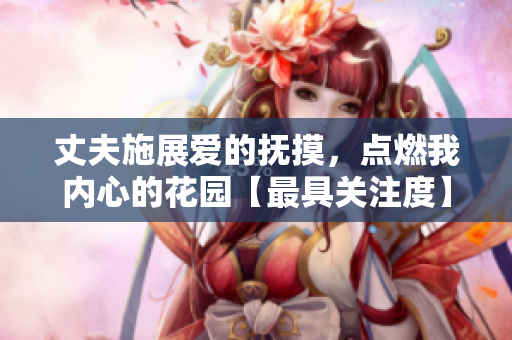 丈夫施展愛(ài)的撫摸，點(diǎn)燃我內(nèi)心的花園【最具關(guān)注度】