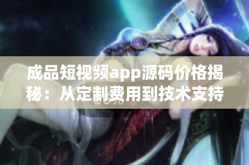 成品短視頻app源碼價(jià)格揭秘：從定制費(fèi)用到技術(shù)支持全解析