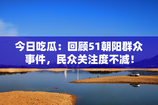 今日吃瓜：回顧51朝陽(yáng)群眾事件，民眾關(guān)注度不減！