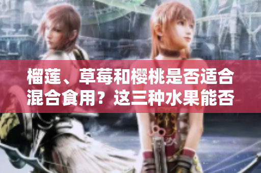 榴蓮、草莓和櫻桃是否適合混合食用？這三種水果能否搭配食用？