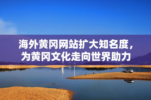 海外黃岡網(wǎng)站擴(kuò)大知名度，為黃岡文化走向世界助力