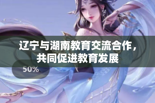 遼寧與湖南教育交流合作，共同促進(jìn)教育發(fā)展