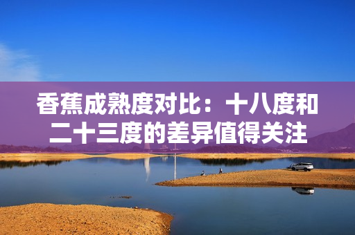 香蕉成熟度對比：十八度和二十三度的差異值得關(guān)注