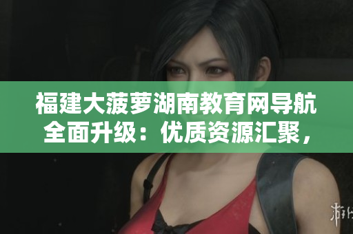 福建大菠蘿湖南教育網(wǎng)導(dǎo)航全面升級：優(yōu)質(zhì)資源匯聚，教學(xué)指南一應(yīng)俱全