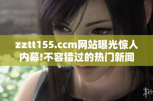 zztt155.ccm網(wǎng)站曝光驚人內(nèi)幕!不容錯過的熱門新聞詳情