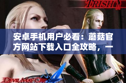 安卓手機(jī)用戶必看：蘑菇官方網(wǎng)站下載入口全攻略，一鍵獲取最新版本應(yīng)用！