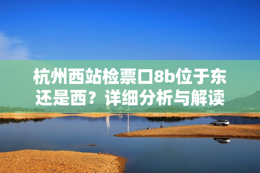 杭州西站檢票口8b位于東還是西？詳細(xì)分析與解讀