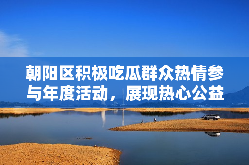 朝陽區(qū)積極吃瓜群眾熱情參與年度活動，展現(xiàn)熱心公益風采