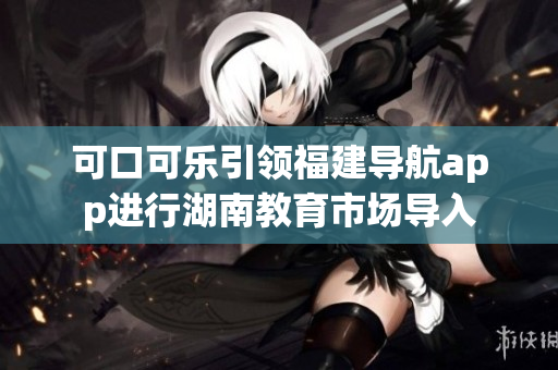 可口可樂引領福建導航app進行湖南教育市場導入
