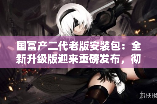 國富產(chǎn)二代老版安裝包：全新升級版迎來重磅發(fā)布，徹底顛覆用戶體驗(yàn)！