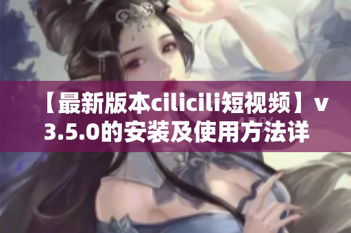 【最新版本cilicili短視頻】v3.5.0的安裝及使用方法詳解