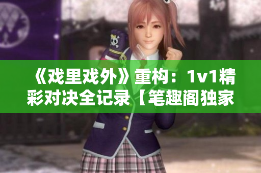 《戲里戲外》重構(gòu)：1v1精彩對(duì)決全記錄【筆趣閣獨(dú)家】
