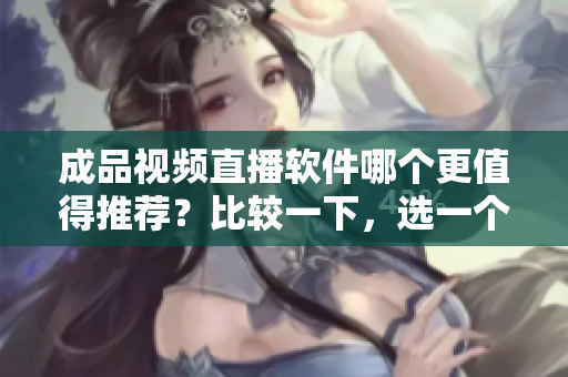 成品視頻直播軟件哪個(gè)更值得推薦？比較一下，選一個(gè)更好的