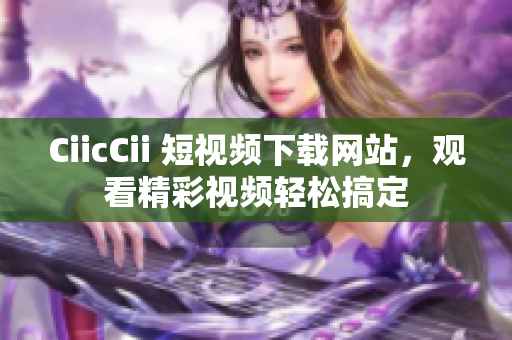 CiicCii 短視頻下載網(wǎng)站，觀看精彩視頻輕松搞定