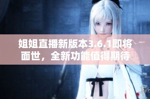 姐姐直播新版本3.6.1即將面世，全新功能值得期待