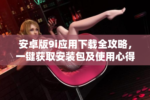 安卓版9i應(yīng)用下載全攻略，一鍵獲取安裝包及使用心得分享