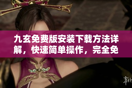 九玄免費版安裝下載方法詳解，快速簡單操作，完全免費使用，應用安全有保障