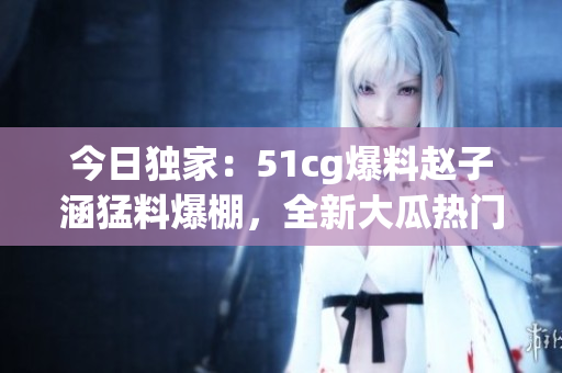 今日獨家：51cg爆料趙子涵猛料爆棚，全新大瓜熱門揭秘