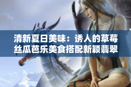 清新夏日美味：誘人的草莓絲瓜芭樂美食搭配新穎翡翠手鐲及鴨脖美味