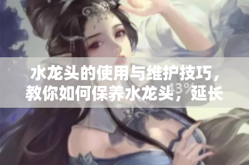 水龍頭的使用與維護(hù)技巧，教你如何保養(yǎng)水龍頭，延長(zhǎng)使用壽命