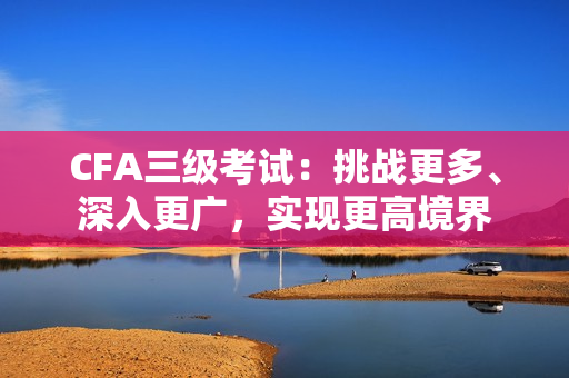 CFA三級(jí)考試：挑戰(zhàn)更多、深入更廣，實(shí)現(xiàn)更高境界