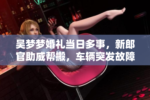 吳夢(mèng)夢(mèng)婚禮當(dāng)日多事，新郎官助威幫搬，車輛突發(fā)故障!