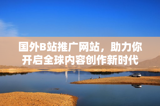 國外B站推廣網(wǎng)站，助力你開啟全球內(nèi)容創(chuàng)作新時(shí)代