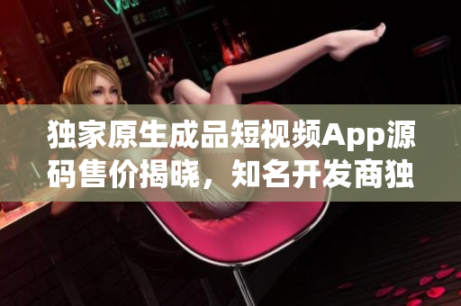 獨家原生成品短視頻App源碼售價揭曉，知名開發(fā)商獨家開售，價位親民迎合初創(chuàng)者需求