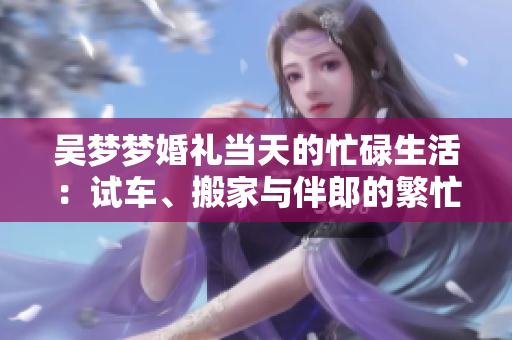吳夢夢婚禮當(dāng)天的忙碌生活：試車、搬家與伴郎的繁忙日程