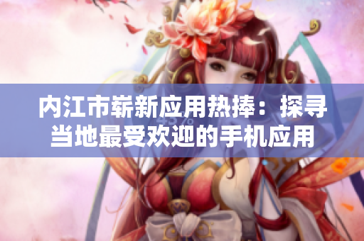 內(nèi)江市嶄新應(yīng)用熱捧：探尋當(dāng)?shù)刈钍軞g迎的手機應(yīng)用