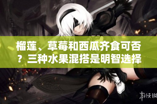 榴蓮、草莓和西瓜齊食可否？三種水果混搭是明智選擇嗎？
