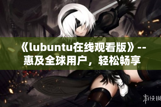 《lubuntu在線觀看版》-- 惠及全球用戶，輕松暢享流暢體驗(yàn)