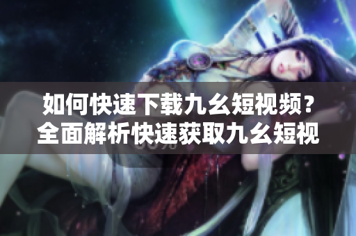 如何快速下載九幺短視頻？全面解析快速獲取九幺短視頻的方法