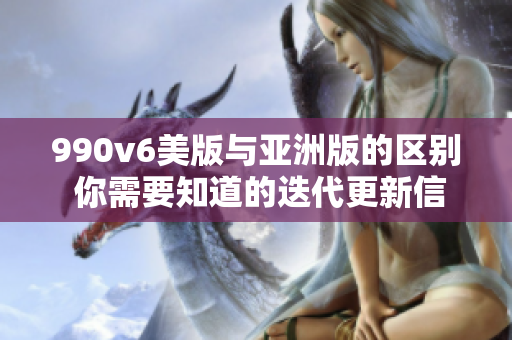 990v6美版與亞洲版的區(qū)別 你需要知道的迭代更新信息