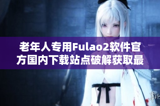 老年人專用Fulao2軟件官方國內下載站點破解獲取最新版本-專享福利